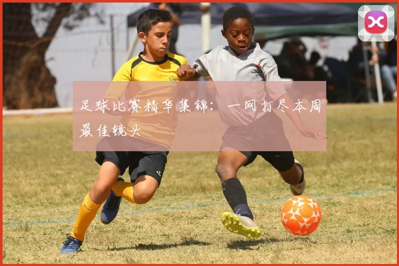 足球比赛精华集锦：一网打尽本周最佳镜头