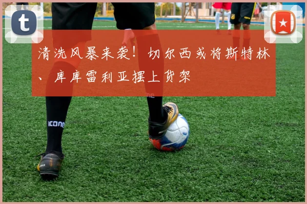 清洗风暴来袭!切尔西或将斯特林、库库雷利亚摆上货架
