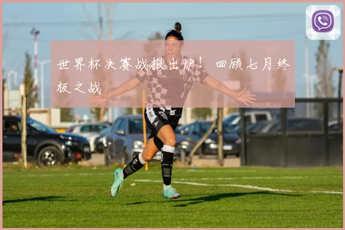 世界杯决赛战报出炉！回顾七月终极之战