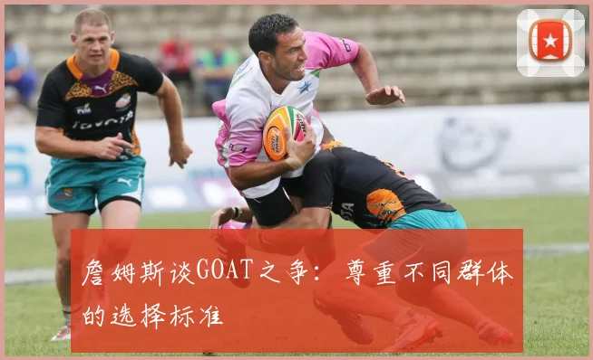 詹姆斯谈GOAT之争:尊重不同群体的选择标准