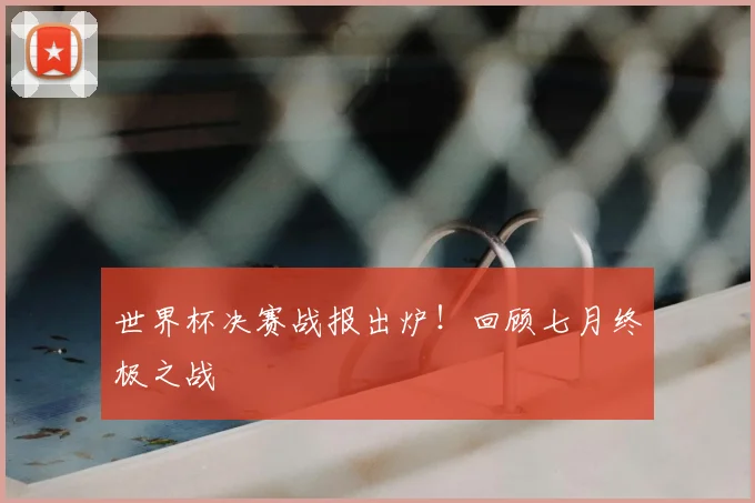 世界杯决赛战报出炉！回顾七月终极之战