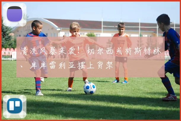 清洗风暴来袭!切尔西或将斯特林、库库雷利亚摆上货架
