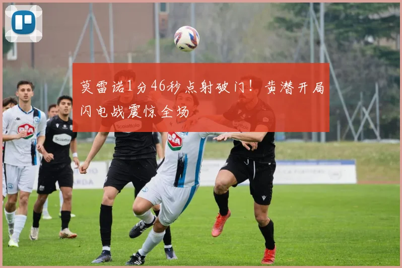 莫雷诺1分46秒点射破门！黄潜开局闪电战震惊全场