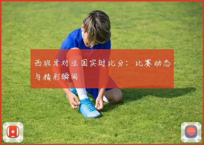西班牙对法国实时比分：比赛动态与精彩瞬间