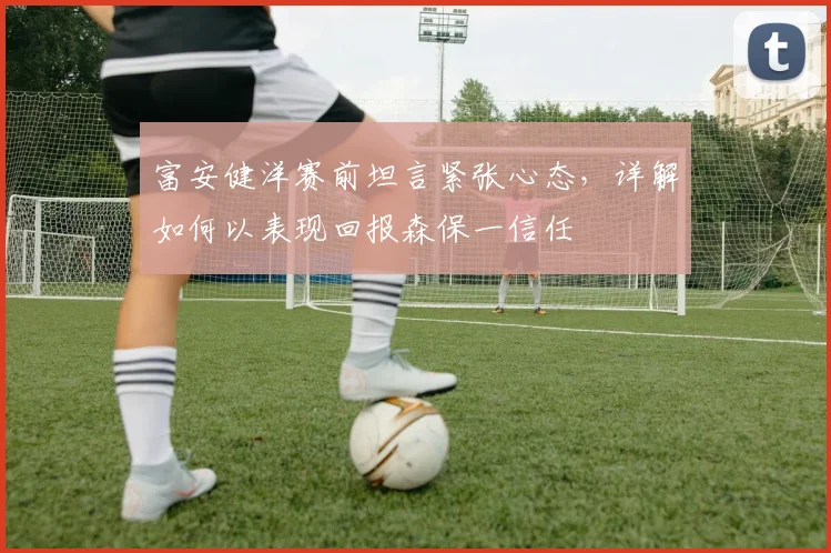 富安健洋赛前坦言紧张心态，详解如何以表现回报森保一信任