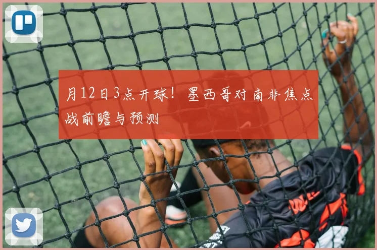月12日3点开球!墨西哥对南非焦点战前瞻与预测