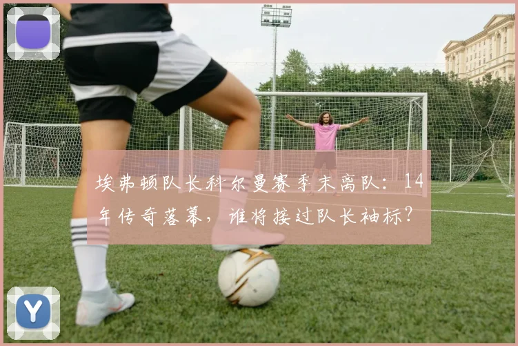 埃弗顿队长科尔曼赛季末离队：14年传奇落幕，谁将接过队长袖标？