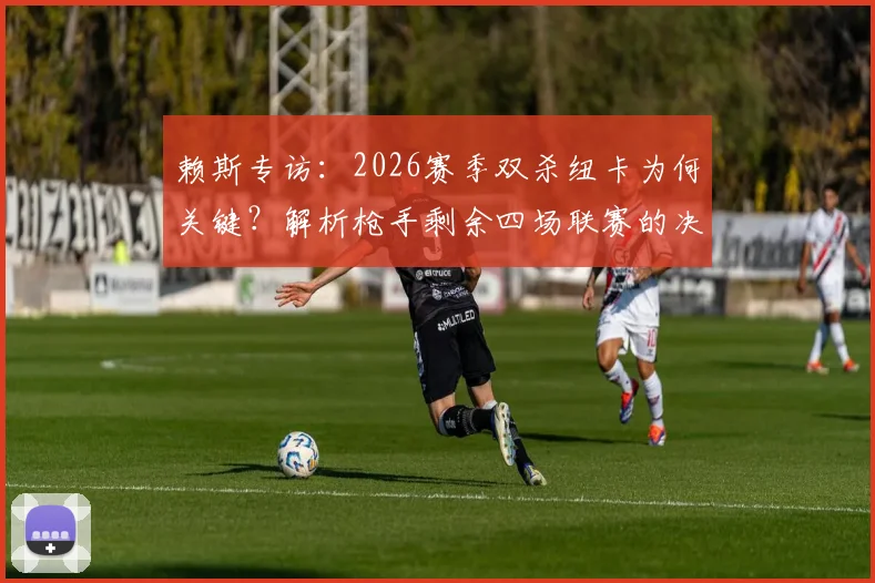 赖斯专访：2026赛季双杀纽卡为何关键？解析枪手剩余四场联赛的决胜点与球员心态