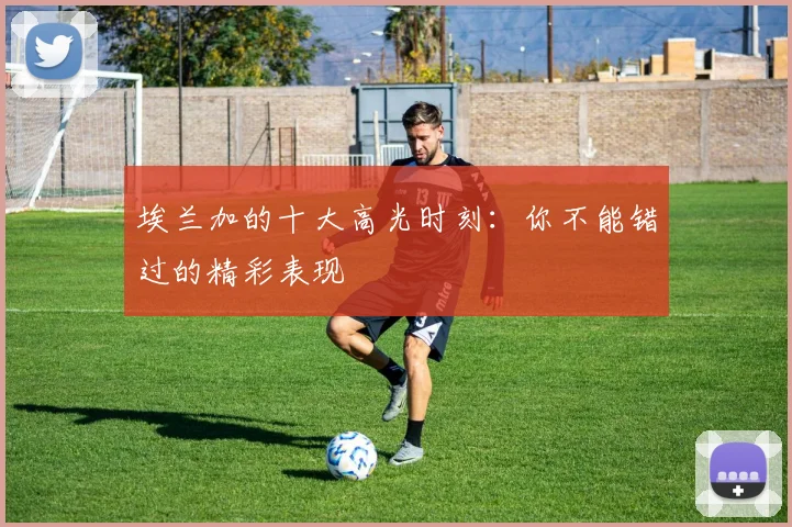 埃兰加的十大高光时刻：你不能错过的精彩表现