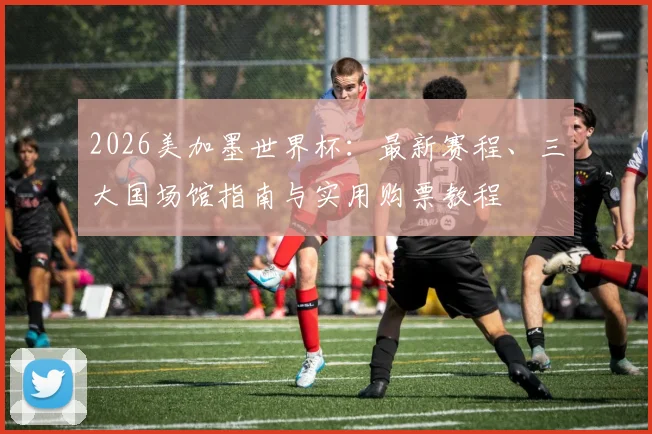 2026美加墨世界杯：最新赛程、三大国场馆指南与实用购票教程